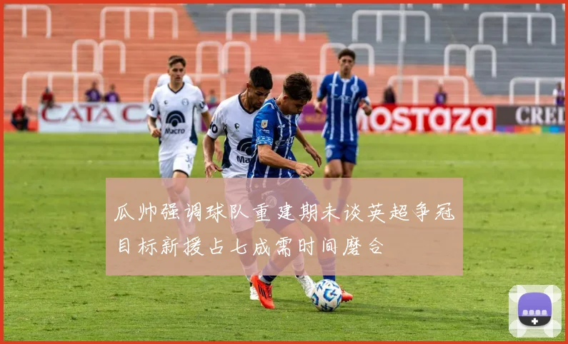 瓜帅强调球队重建期未谈英超争冠目标新援占七成需时间磨合
