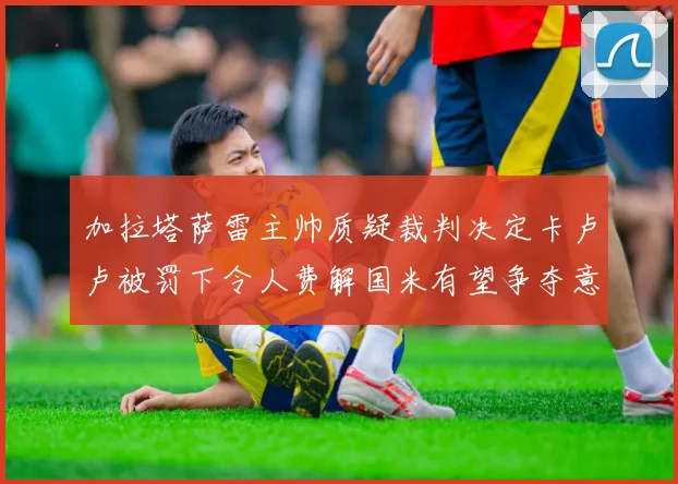 加拉塔萨雷主帅质疑裁判决定卡卢卢被罚下令人费解国米有望争夺意甲冠军