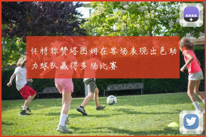 怀特称赞塔图姆在客场表现出色助力球队赢得多场比赛