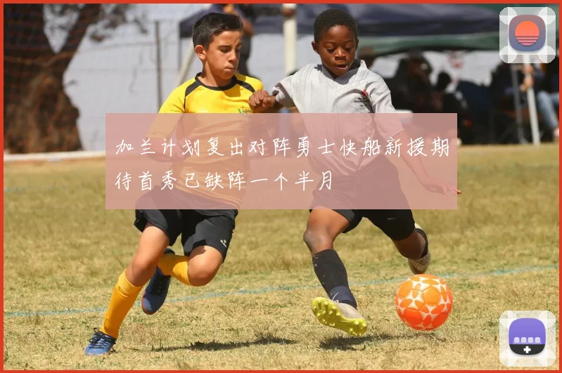 加兰计划复出对阵勇士快船新援期待首秀已缺阵一个半月