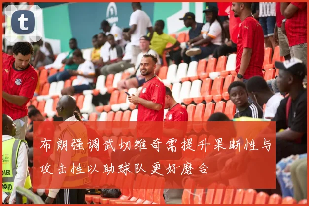 布朗强调武切维奇需提升果断性与攻击性以助球队更好磨合