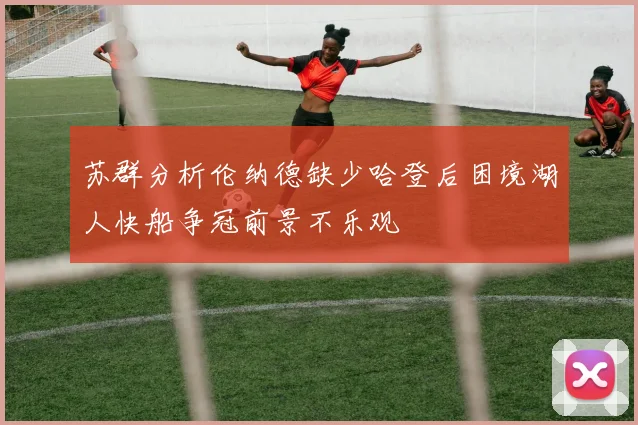 苏群分析伦纳德缺少哈登后困境湖人快船争冠前景不乐观