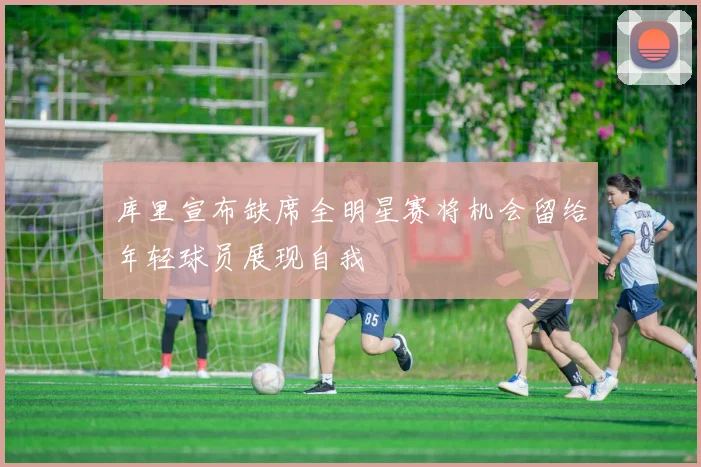 库里宣布缺席全明星赛将机会留给年轻球员展现自我