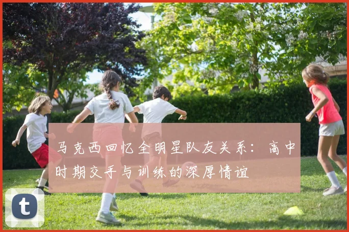 马克西回忆全明星队友关系：高中时期交手与训练的深厚情谊