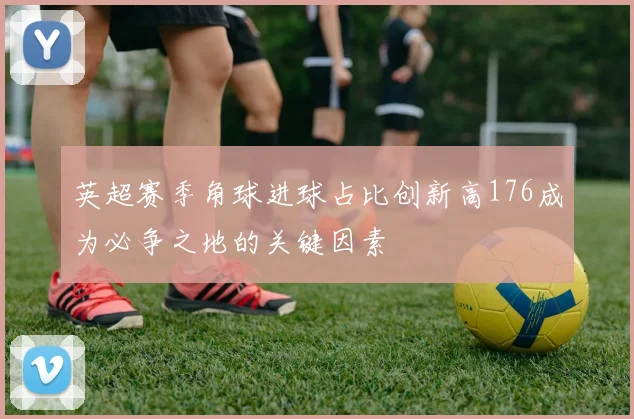 英超赛季角球进球占比创新高176成为必争之地的关键因素