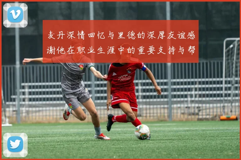 麦丹深情回忆与里德的深厚友谊感谢他在职业生涯中的重要支持与帮助