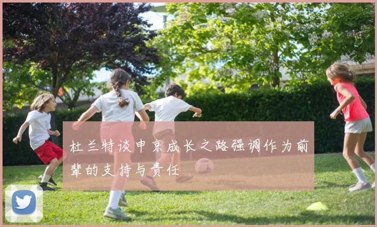 杜兰特谈申京成长之路强调作为前辈的支持与责任